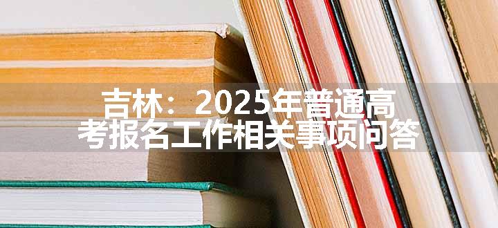 吉林：2025年普通高考报名工作相关事项问答