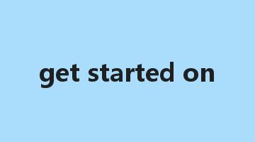 get started on是什么意思_get started on怎么读_get started on的用法_翻译_短语搭配_权威例句