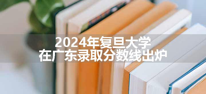 2024年复旦大学在广东录取分数线出炉