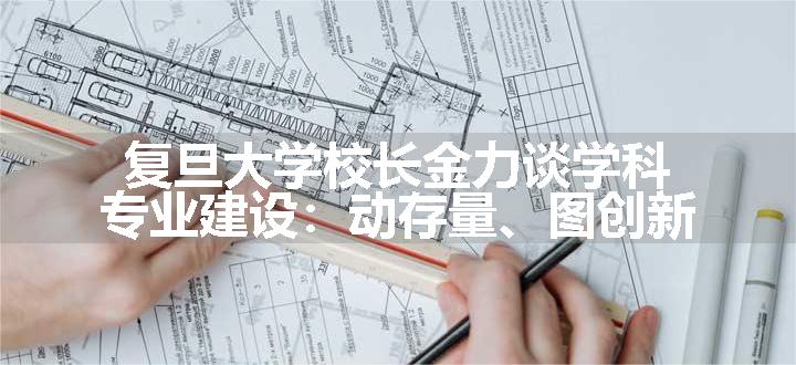 复旦大学校长金力谈学科专业建设：动存量、图创新