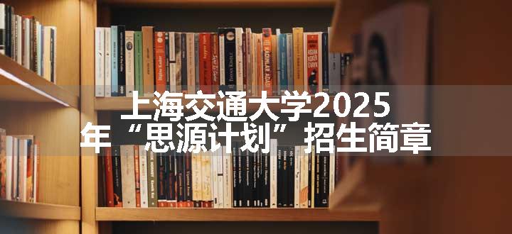 上海交通大学2025年“思源计划”招生简章